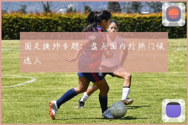 国足换帅专题:盘点国内外热门候选人