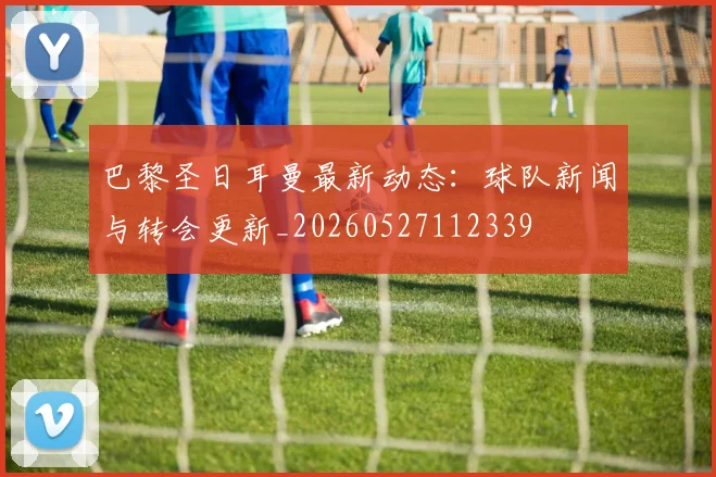 巴黎圣日耳曼最新动态：球队新闻与转会更新_20260527112339