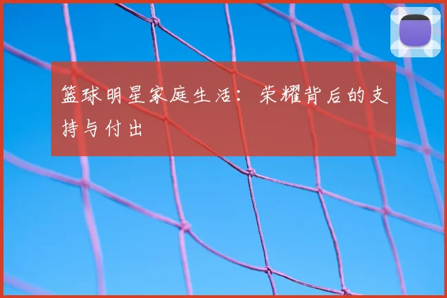 篮球明星家庭生活：荣耀背后的支持与付出