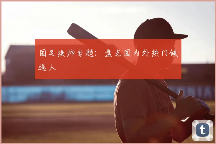国足换帅专题：盘点国内外热门候选人