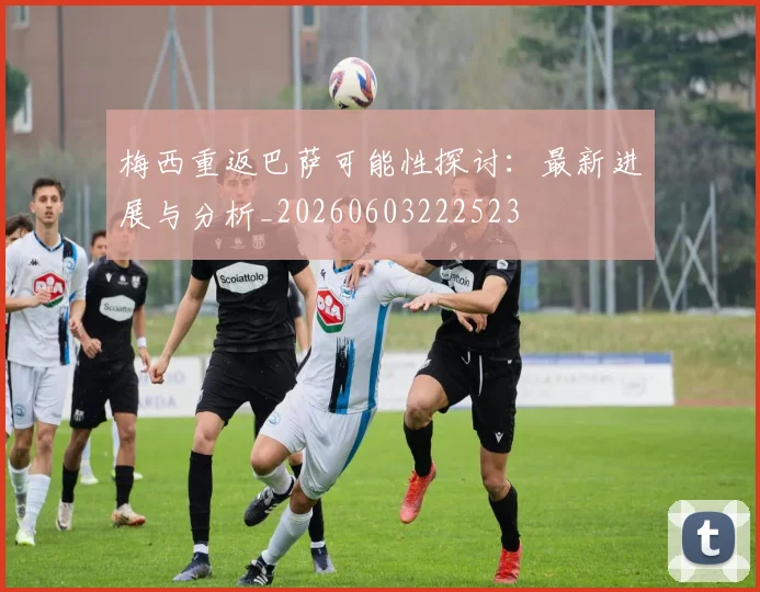 梅西重返巴萨可能性探讨：最新进展与分析_20260603222523