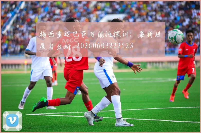 梅西重返巴萨可能性探讨：最新进展与分析_20260603222523