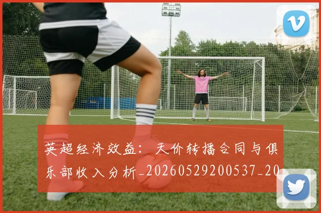 英超经济效益：天价转播合同与俱乐部收入分析_20260529200537_20260702174413