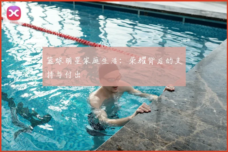 篮球明星家庭生活：荣耀背后的支持与付出