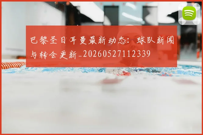 巴黎圣日耳曼最新动态：球队新闻与转会更新_20260527112339