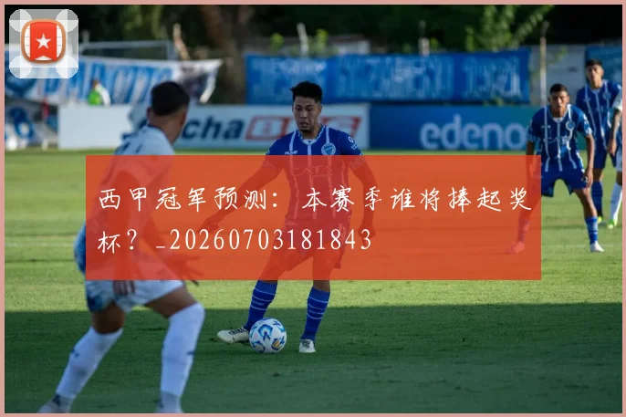 西甲冠军预测：本赛季谁将捧起奖杯？_20260703181843